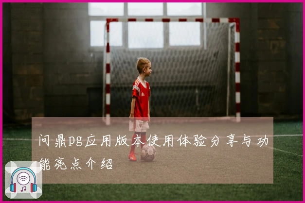 问鼎pg应用版本使用体验分享与功能亮点介绍